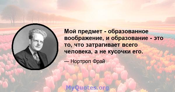 Мой предмет - образованное воображение, и образование - это то, что затрагивает всего человека, а не кусочки его.