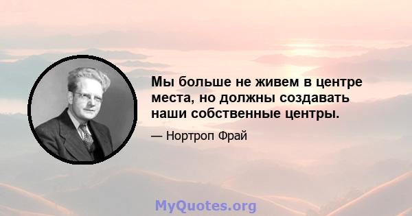 Мы больше не живем в центре места, но должны создавать наши собственные центры.