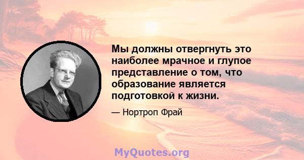 Мы должны отвергнуть это наиболее мрачное и глупое представление о том, что образование является подготовкой к жизни.