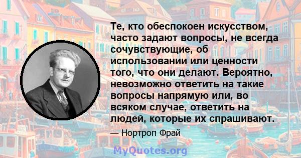 Те, кто обеспокоен искусством, часто задают вопросы, не всегда сочувствующие, об использовании или ценности того, что они делают. Вероятно, невозможно ответить на такие вопросы напрямую или, во всяком случае, ответить