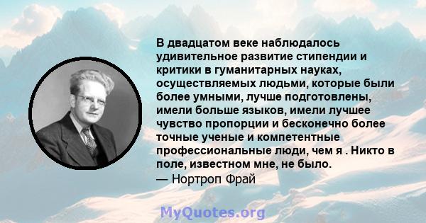 В двадцатом веке наблюдалось удивительное развитие стипендии и критики в гуманитарных науках, осуществляемых людьми, которые были более умными, лучше подготовлены, имели больше языков, имели лучшее чувство пропорции и