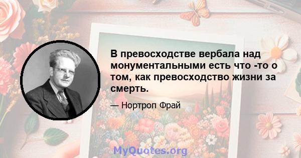 В превосходстве вербала над монументальными есть что -то о том, как превосходство жизни за смерть.