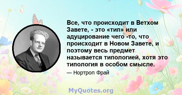 Все, что происходит в Ветхом Завете, - это «тип» или адуцирование чего -то, что происходит в Новом Завете, и поэтому весь предмет называется типологией, хотя это типология в особом смысле.