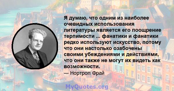 Я думаю, что одним из наиболее очевидных использования литературы является его поощрение терпимости ... фанатики и фанатики редко используют искусство, потому что они настолько озабочены своими убеждениями и действиями, 