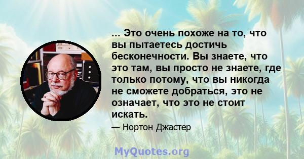 ... Это очень похоже на то, что вы пытаетесь достичь бесконечности. Вы знаете, что это там, вы просто не знаете, где только потому, что вы никогда не сможете добраться, это не означает, что это не стоит искать.