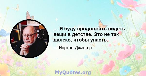 ... Я буду продолжать видеть вещи в детстве. Это не так далеко, чтобы упасть.