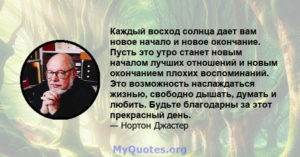 Каждый восход солнца дает вам новое начало и новое окончание. Пусть это утро станет новым началом лучших отношений и новым окончанием плохих воспоминаний. Это возможность наслаждаться жизнью, свободно дышать, думать и