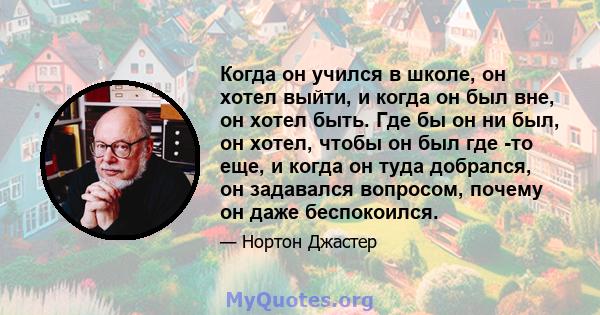 Когда он учился в школе, он хотел выйти, и когда он был вне, он хотел быть. Где бы он ни был, он хотел, чтобы он был где -то еще, и когда он туда добрался, он задавался вопросом, почему он даже беспокоился.