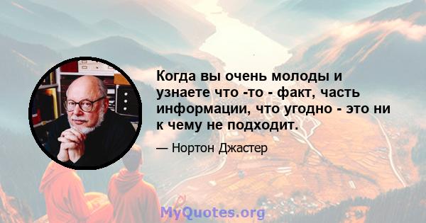 Когда вы очень молоды и узнаете что -то - факт, часть информации, что угодно - это ни к чему не подходит.