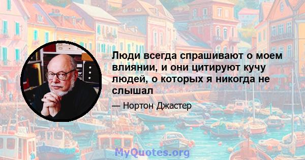 Люди всегда спрашивают о моем влиянии, и они цитируют кучу людей, о которых я никогда не слышал