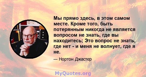 Мы прямо здесь, в этом самом месте. Кроме того, быть потерянным никогда не является вопросом не знать, где вы находитесь; Это вопрос не знать, где нет - и меня не волнует, где я не.