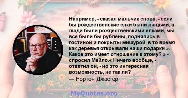 Например, - сказал мальчик снова, - если бы рождественские елки были людьми, а люди были рождественскими елками, мы все были бы рублены, поднялись в гостиной и покрыты мишурой, в то время как деревья открывали наши