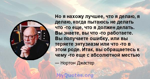 Но я нахожу лучшее, что я делаю, я делаю, когда пытаюсь не делать что -то еще, что я должен делать. Вы знаете, вы что -то работаете. Вы получаете ошибку, или вы теряете энтузиазм или что -то в этом роде. Итак, вы