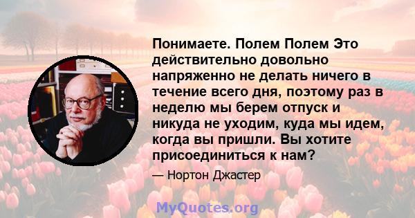 Понимаете. Полем Полем Это действительно довольно напряженно не делать ничего в течение всего дня, поэтому раз в неделю мы берем отпуск и никуда не уходим, куда мы идем, когда вы пришли. Вы хотите присоединиться к нам?