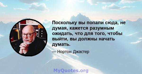 Поскольку вы попали сюда, не думая, кажется разумным ожидать, что для того, чтобы выйти, вы должны начать думать.