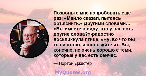 Позвольте мне попробовать еще раз: «Майло сказал, пытаясь объяснить.« Другими словами… «Вы имеете в виду, что у вас есть другие слова?»-радостно воскликнула птица. «Ну, во что бы то ни стало, используйте их. Вы,