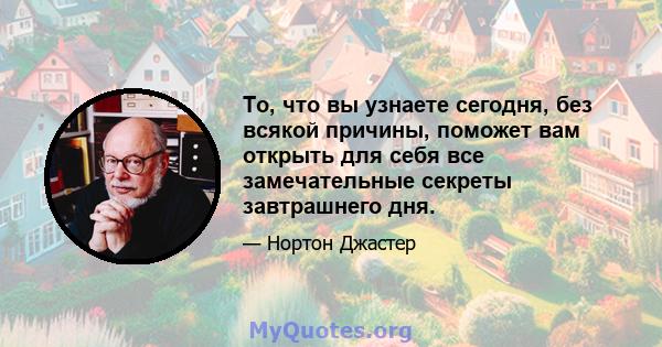 То, что вы узнаете сегодня, без всякой причины, поможет вам открыть для себя все замечательные секреты завтрашнего дня.