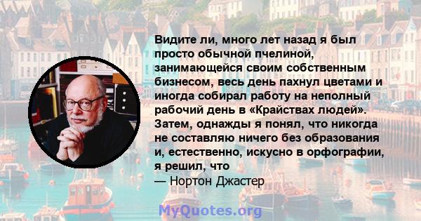 Видите ли, много лет назад я был просто обычной пчелиной, занимающейся своим собственным бизнесом, весь день пахнул цветами и иногда собирал работу на неполный рабочий день в «Крайствах людей». Затем, однажды я понял,