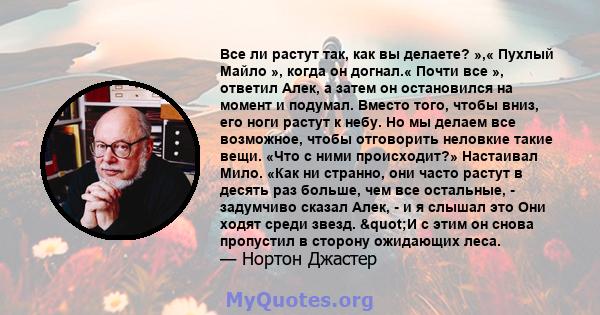 Все ли растут так, как вы делаете? »,« Пухлый Майло », когда он догнал.« Почти все », ответил Алек, а затем он остановился на момент и подумал. Вместо того, чтобы вниз, его ноги растут к небу. Но мы делаем все