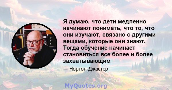 Я думаю, что дети медленно начинают понимать, что то, что они изучают, связано с другими вещами, которые они знают. Тогда обучение начинает становиться все более и более захватывающим