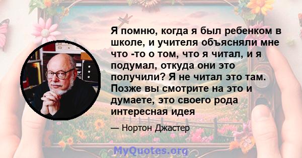 Я помню, когда я был ребенком в школе, и учителя объясняли мне что -то о том, что я читал, и я подумал, откуда они это получили? Я не читал это там. Позже вы смотрите на это и думаете, это своего рода интересная идея