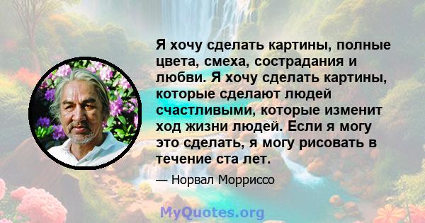 Я хочу сделать картины, полные цвета, смеха, сострадания и любви. Я хочу сделать картины, которые сделают людей счастливыми, которые изменит ход жизни людей. Если я могу это сделать, я могу рисовать в течение ста лет.