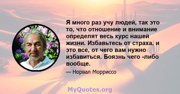 Я много раз учу людей, так это то, что отношение и внимание определят весь курс нашей жизни. Избавьтесь от страха, и это все, от чего вам нужно избавиться. Боязнь чего -либо вообще.