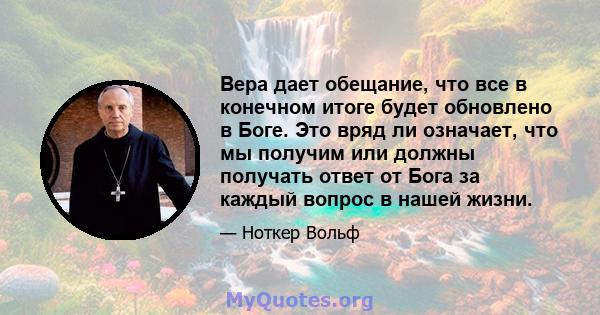 Вера дает обещание, что все в конечном итоге будет обновлено в Боге. Это вряд ли означает, что мы получим или должны получать ответ от Бога за каждый вопрос в нашей жизни.