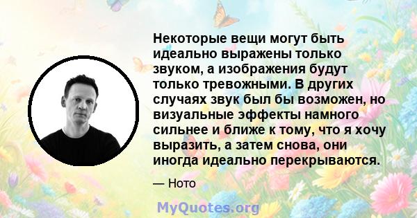 Некоторые вещи могут быть идеально выражены только звуком, а изображения будут только тревожными. В других случаях звук был бы возможен, но визуальные эффекты намного сильнее и ближе к тому, что я хочу выразить, а затем 