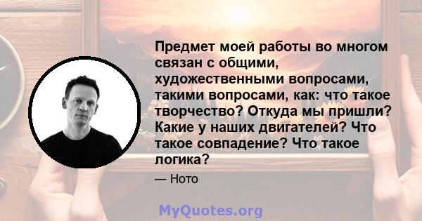 Предмет моей работы во многом связан с общими, художественными вопросами, такими вопросами, как: что такое творчество? Откуда мы пришли? Какие у наших двигателей? Что такое совпадение? Что такое логика?