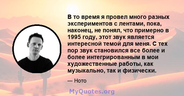 В то время я провел много разных экспериментов с лентами, пока, наконец, не понял, что примерно в 1995 году, этот звук является интересной темой для меня. С тех пор звук становился все более и более интегрированным в