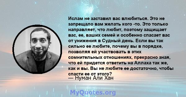 Ислам не заставил вас влюбиться. Это не запрещало вам желать кого -то. Это только направляет, что любит, поэтому защищает вас, ее, ваших семей и особенно спасает вас от унижения в Судный день. Если вы так сильно ее