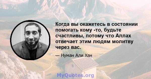 Когда вы окажетесь в состоянии помогать кому -то, будьте счастливы, потому что Аллах отвечает этим людям молитву через вас.