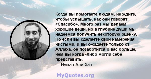 Когда вы помогаете людям, не ждите, чтобы услышать, как они говорят: «Спасибо». Много раз мы делаем хорошие вещи, но в глубине души мы надеемся получить некоторую оценку. Но если вы сделаете свои намерения чистыми, и вы 