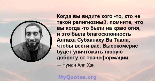 Когда вы видите кого -то, кто не такой религиозный, помните, что вы когда -то были на краю огня, и это была благосклонность Аллаха Субханаху Ва Таала, чтобы вести вас. Высокомерие будет уничтожать любую доброту от