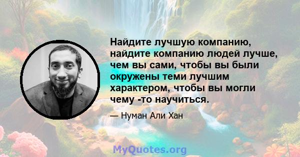 Найдите лучшую компанию, найдите компанию людей лучше, чем вы сами, чтобы вы были окружены теми лучшим характером, чтобы вы могли чему -то научиться.