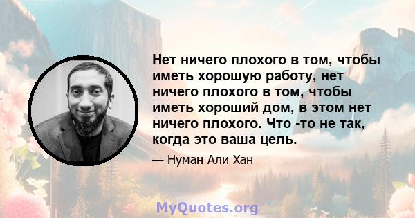 Нет ничего плохого в том, чтобы иметь хорошую работу, нет ничего плохого в том, чтобы иметь хороший дом, в этом нет ничего плохого. Что -то не так, когда это ваша цель.