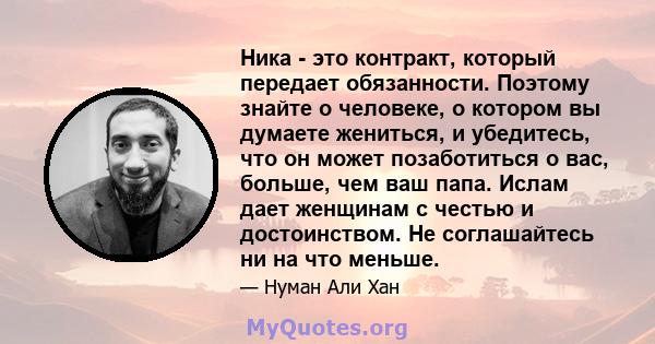 Ника - это контракт, который передает обязанности. Поэтому знайте о человеке, о котором вы думаете жениться, и убедитесь, что он может позаботиться о вас, больше, чем ваш папа. Ислам дает женщинам с честью и