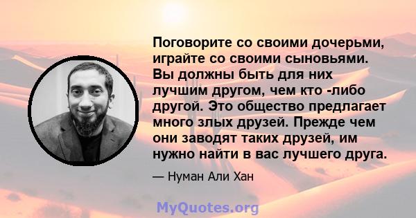 Поговорите со своими дочерьми, играйте со своими сыновьями. Вы должны быть для них лучшим другом, чем кто -либо другой. Это общество предлагает много злых друзей. Прежде чем они заводят таких друзей, им нужно найти в