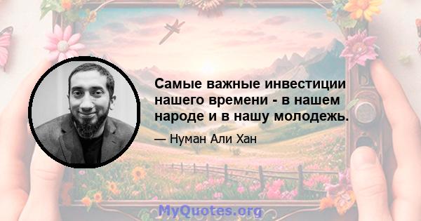 Самые важные инвестиции нашего времени - в нашем народе и в нашу молодежь.