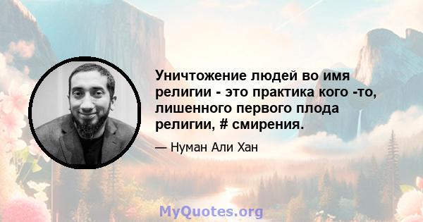 Уничтожение людей во имя религии - это практика кого -то, лишенного первого плода религии, # смирения.