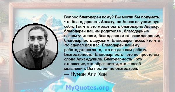 Вопрос благодарен кому? Вы могли бы подумать, что благодарность Аллаху, но Аллах не упомянул себя. Так что это может быть благодарно Аллаху, благодарен вашим родителям, благодарным вашим учителям, благодарным за ваше