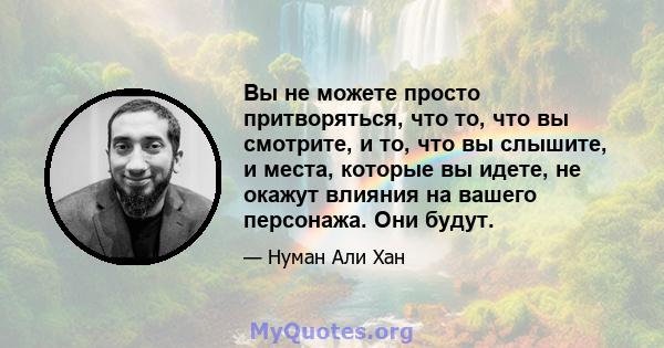 Вы не можете просто притворяться, что то, что вы смотрите, и то, что вы слышите, и места, которые вы идете, не окажут влияния на вашего персонажа. Они будут.