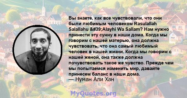 Вы знаете, как все чувствовали, что они были любимым человеком Rasulallah Salallahu 'Alayhi Wa Sallam? Нам нужно принести эту сунну в наши дома. Когда мы говорим с нашей матерью, она должна чувствовать, что она