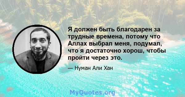 Я должен быть благодарен за трудные времена, потому что Аллах выбрал меня, подумал, что я достаточно хорош, чтобы пройти через это.