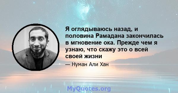 Я оглядываюсь назад, и половина Рамадана закончилась в мгновение ока. Прежде чем я узнаю, что скажу это о всей своей жизни