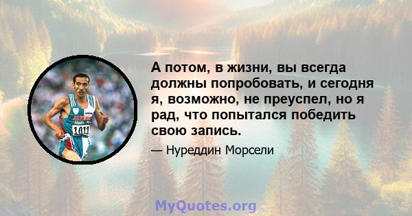 А потом, в жизни, вы всегда должны попробовать, и сегодня я, возможно, не преуспел, но я рад, что попытался победить свою запись.