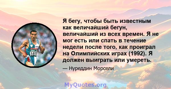 Я бегу, чтобы быть известным как величайший бегун, величайший из всех времен. Я не мог есть или спать в течение недели после того, как проиграл на Олимпийских играх (1992). Я должен выиграть или умереть.