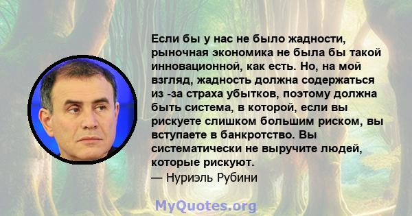 Если бы у нас не было жадности, рыночная экономика не была бы такой инновационной, как есть. Но, на мой взгляд, жадность должна содержаться из -за страха убытков, поэтому должна быть система, в которой, если вы рискуете 