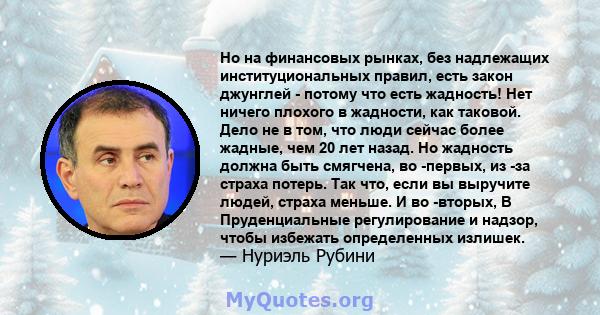 Но на финансовых рынках, без надлежащих институциональных правил, есть закон джунглей - потому что есть жадность! Нет ничего плохого в жадности, как таковой. Дело не в том, что люди сейчас более жадные, чем 20 лет